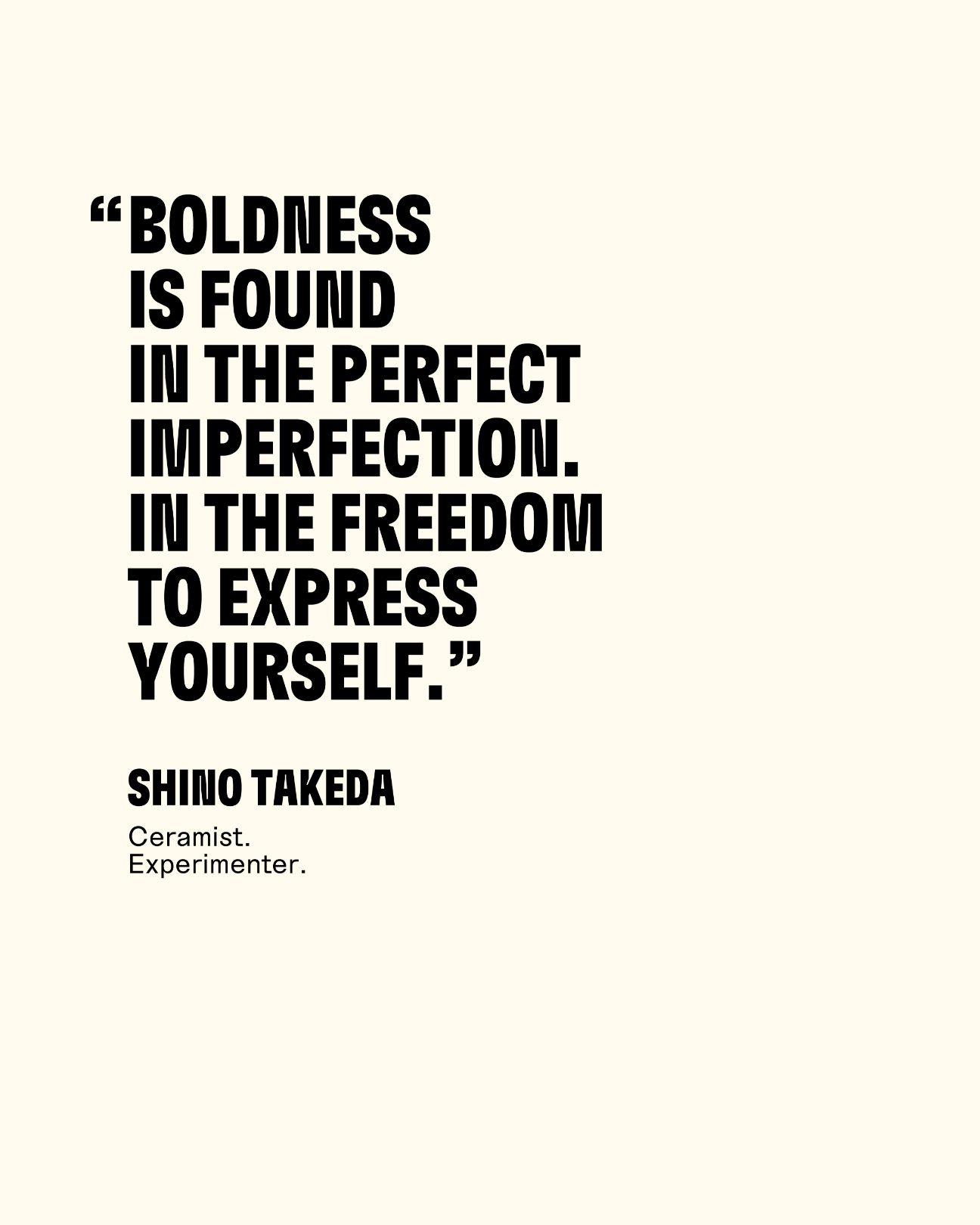 Boldness is found in the perfect imperfection in the freedom to express yourself. Shino Takeda Ceramist. Experimenter.